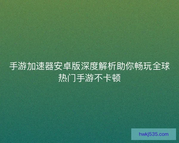手游加速器安卓版深度解析助你畅玩全球热门手游不卡顿