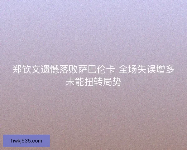 郑钦文遗憾落败萨巴伦卡 全场失误增多未能扭转局势