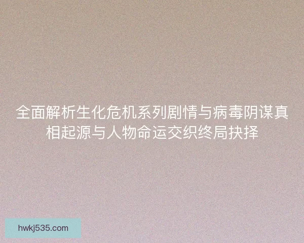 全面解析生化危机系列剧情与病毒阴谋真相起源与人物命运交织终局抉择