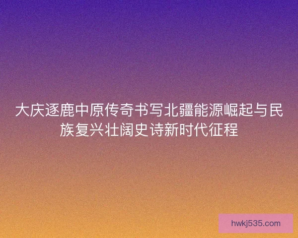 大庆逐鹿中原传奇书写北疆能源崛起与民族复兴壮阔史诗新时代征程