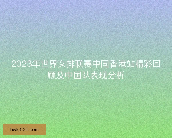 2023年世界女排联赛中国香港站精彩回顾及中国队表现分析 2023年世界女排联赛中国香港站精彩回顾及中国队表现分析