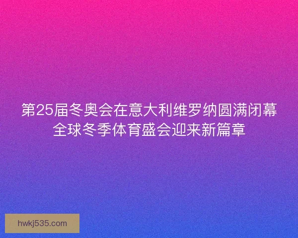 第25届冬奥会在意大利维罗纳圆满闭幕全球冬季体育盛会迎来新篇章