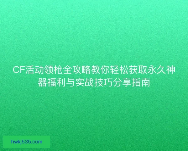 CF活动领枪全攻略教你轻松获取永久神器福利与实战技巧分享指南