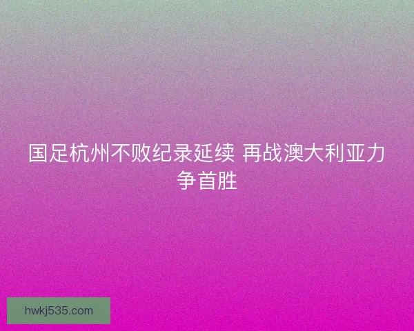 国足杭州不败纪录延续 再战澳大利亚力争首胜