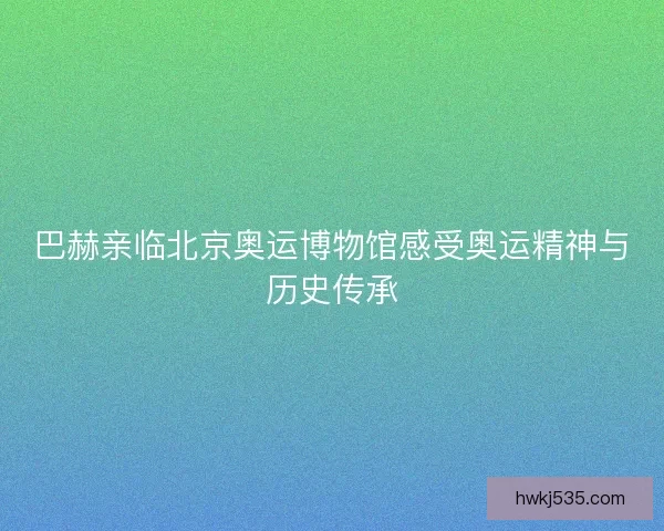 巴赫亲临北京奥运博物馆感受奥运精神与历史传承
