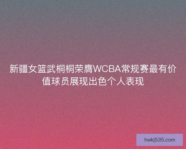 新疆女篮武桐桐荣膺WCBA常规赛最有价值球员展现出色个人表现 新疆女篮武桐桐荣膺WCBA常规赛最有价值球员展现出色个人表现