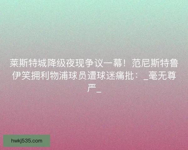 莱斯特城降级夜现争议一幕！范尼斯特鲁伊笑拥利物浦球员遭球迷痛批：_毫无尊严_