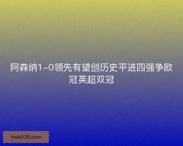 阿森纳1-0领先有望创历史平进四强争欧冠英超双冠 阿森纳1-0领先有望创历史平进四强争欧冠英超双冠
