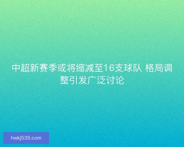 中超新赛季或将缩减至16支球队 格局调整引发广泛讨论