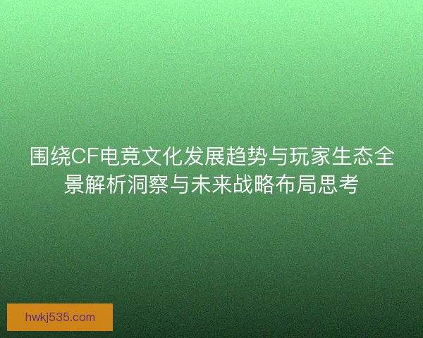 围绕CF电竞文化发展趋势与玩家生态全景解析洞察与未来战略布局思考 围绕CF电竞文化发展趋势与玩家生态全景解析洞察与未来战略布局思考