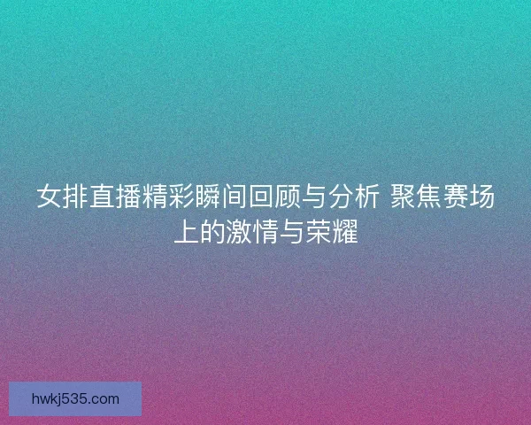 女排直播精彩瞬间回顾与分析 聚焦赛场上的激情与荣耀
