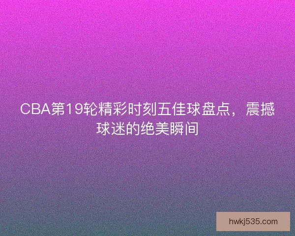 CBA第19轮精彩时刻五佳球盘点，震撼球迷的绝美瞬间