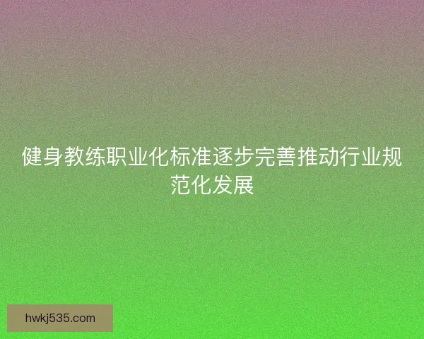 健身教练职业化标准逐步完善推动行业规范化发展