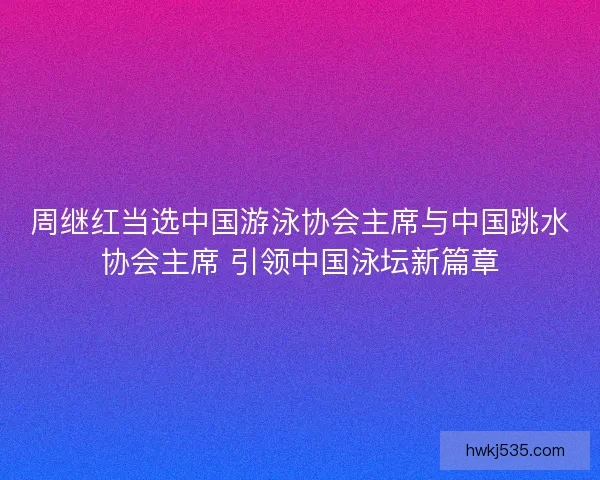 周继红当选中国游泳协会主席与中国跳水协会主席 引领中国泳坛新篇章