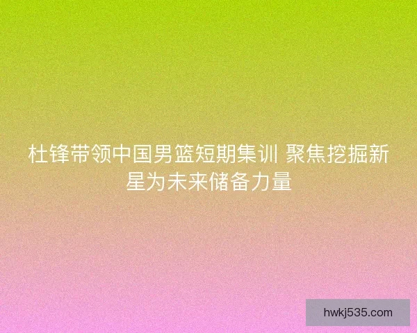 杜锋带领中国男篮短期集训 聚焦挖掘新星为未来储备力量