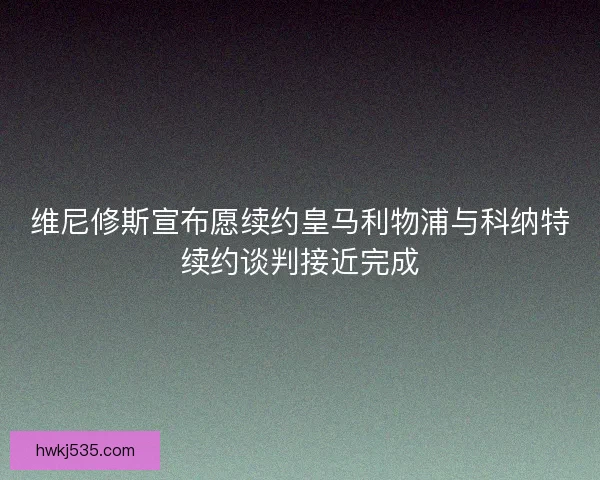 维尼修斯宣布愿续约皇马利物浦与科纳特续约谈判接近完成
