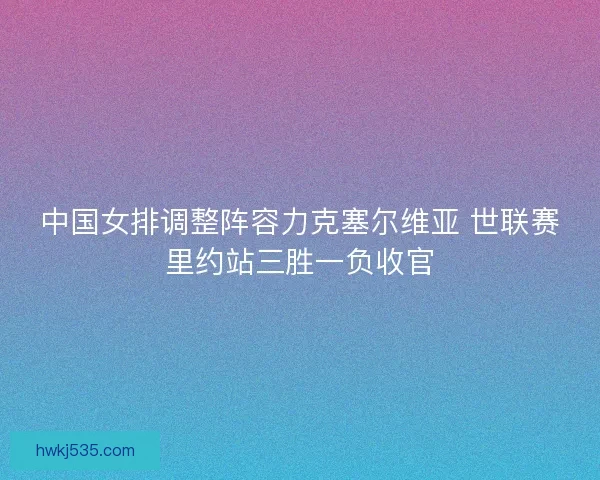 中国女排调整阵容力克塞尔维亚 世联赛里约站三胜一负收官