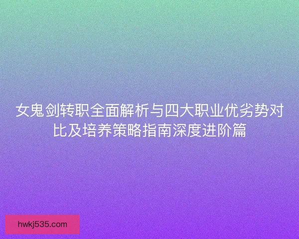 女鬼剑转职全面解析与四大职业优劣势对比及培养策略指南深度进阶篇 女鬼剑转职全面解析与四大职业优劣势对比及培养策略指南深度进阶篇