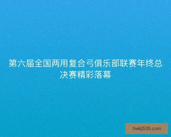 第六届全国两用复合弓俱乐部联赛年终总决赛精彩落幕