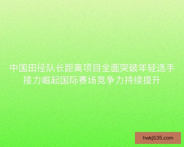 中国田径队长距离项目全面突破年轻选手接力崛起国际赛场竞争力持续提升