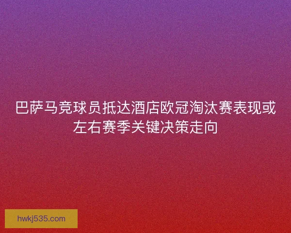 巴萨马竞球员抵达酒店欧冠淘汰赛表现或左右赛季关键决策走向