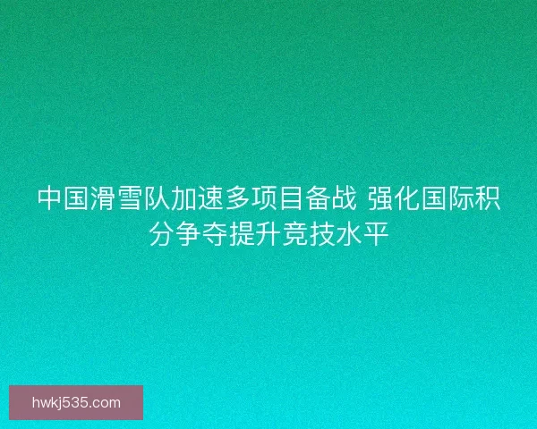 中国滑雪队加速多项目备战 强化国际积分争夺提升竞技水平