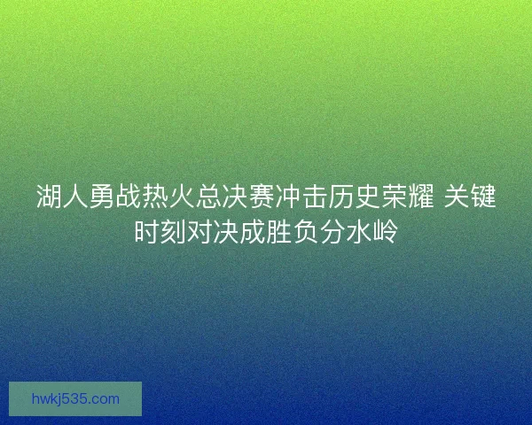 湖人勇战热火总决赛冲击历史荣耀 关键时刻对决成胜负分水岭