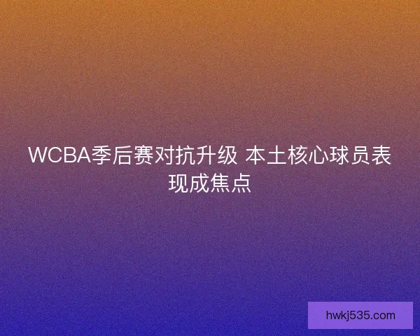 WCBA季后赛对抗升级 本土核心球员表现成焦点 WCBA季后赛对抗升级 本土核心球员表现成焦点