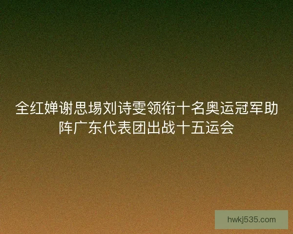 全红婵谢思埸刘诗雯领衔十名奥运冠军助阵广东代表团出战十五运会 全红婵谢思埸刘诗雯领衔十名奥运冠军助阵广东代表团出战十五运会