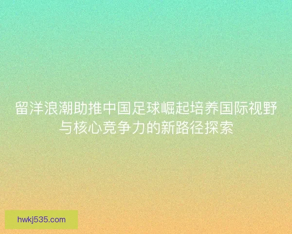 留洋浪潮助推中国足球崛起培养国际视野与核心竞争力的新路径探索 留洋浪潮助推中国足球崛起培养国际视野与核心竞争力的新路径探索