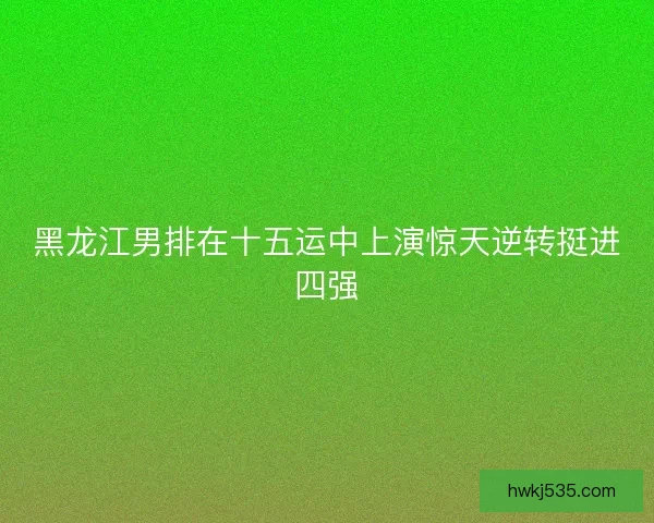 黑龙江男排在十五运中上演惊天逆转挺进四强